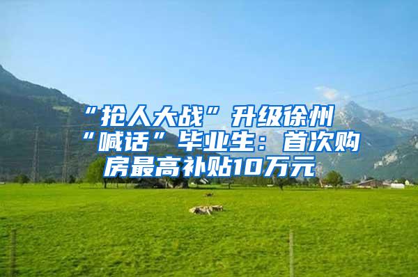 “抢人大战”升级徐州“喊话”毕业生：首次购房最高补贴10万元