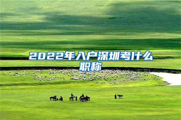 2022年入户深圳考什么职称