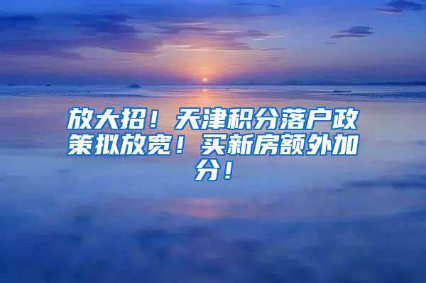 放大招！天津积分落户政策拟放宽！买新房额外加分！