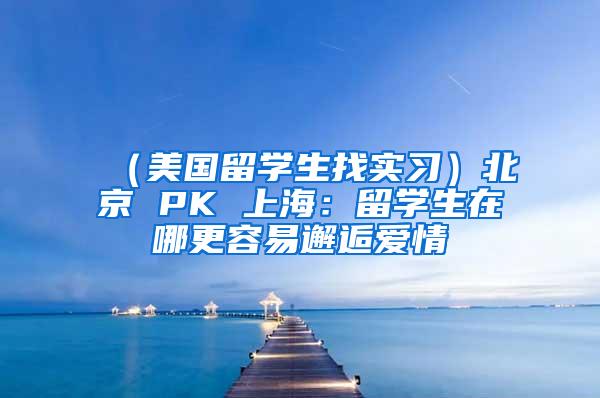 （美国留学生找实习）北京 PK 上海：留学生在哪更容易邂逅爱情