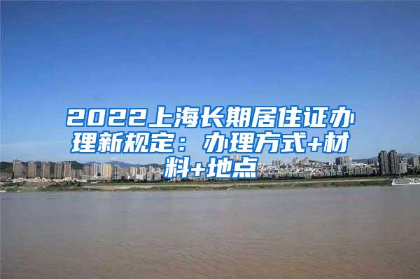 2022上海长期居住证办理新规定：办理方式+材料+地点