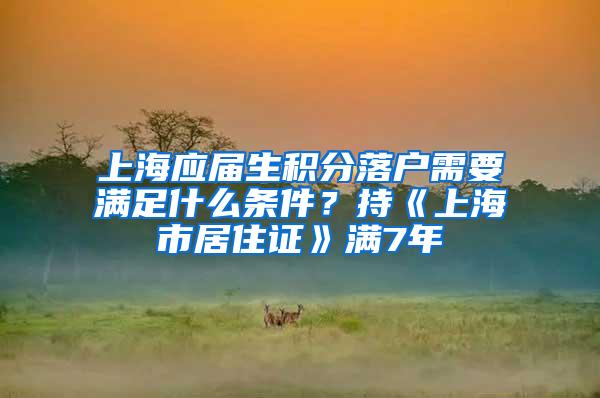 上海应届生积分落户需要满足什么条件？持《上海市居住证》满7年