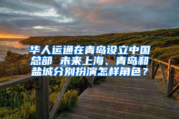 华人运通在青岛设立中国总部 未来上海、青岛和盐城分别扮演怎样角色？