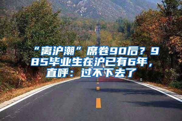 “离沪潮”席卷90后？985毕业生在沪已有6年，直呼：过不下去了