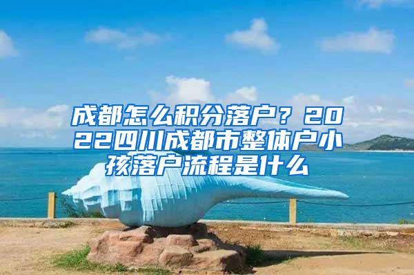 成都怎么积分落户？2022四川成都市整体户小孩落户流程是什么