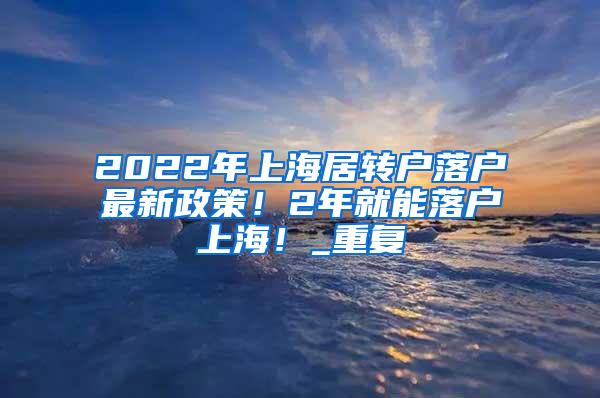 2022年上海居转户落户最新政策！2年就能落户上海！_重复