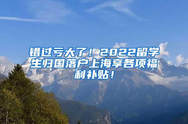 错过亏大了！2022留学生归国落户上海享各项福利补贴！