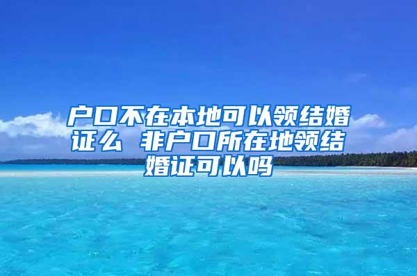 户口不在本地可以领结婚证么 非户口所在地领结婚证可以吗