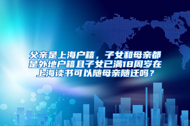 父亲是上海户籍，子女和母亲都是外地户籍且子女已满18周岁在上海读书可以随母亲随迁吗？