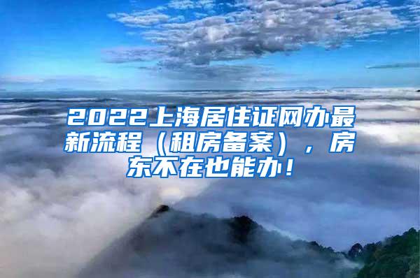 2022上海居住证网办最新流程（租房备案），房东不在也能办！