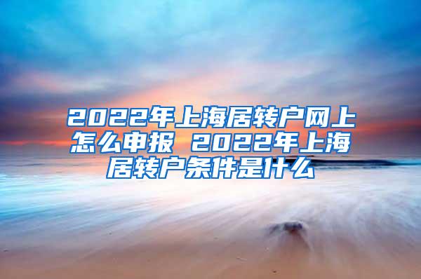 2022年上海居转户网上怎么申报 2022年上海居转户条件是什么