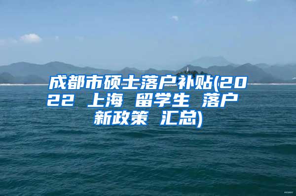 成都市硕士落户补贴(2022 上海 留学生 落户 新政策 汇总)