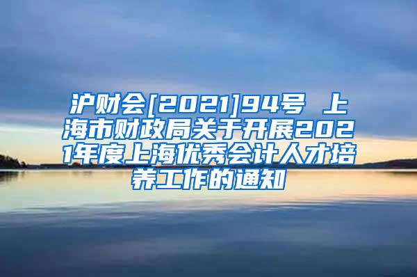 沪财会[2021]94号 上海市财政局关于开展2021年度上海优秀会计人才培养工作的通知