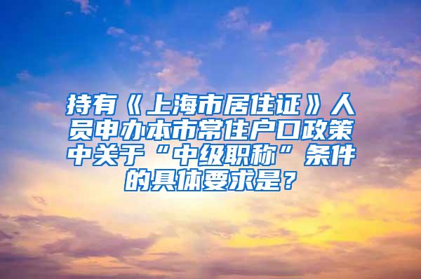 持有《上海市居住证》人员申办本市常住户口政策中关于“中级职称”条件的具体要求是？
