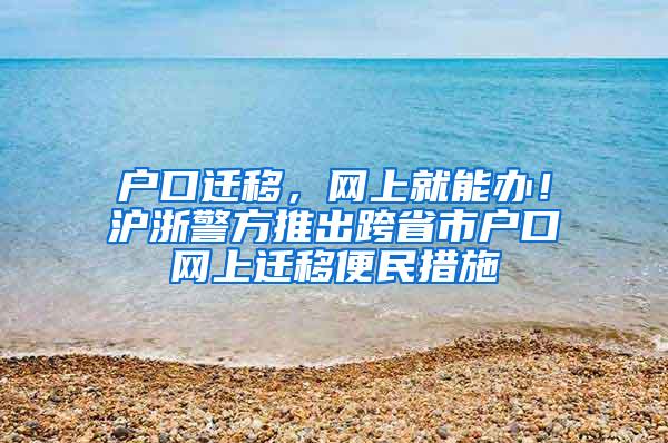 户口迁移，网上就能办！沪浙警方推出跨省市户口网上迁移便民措施