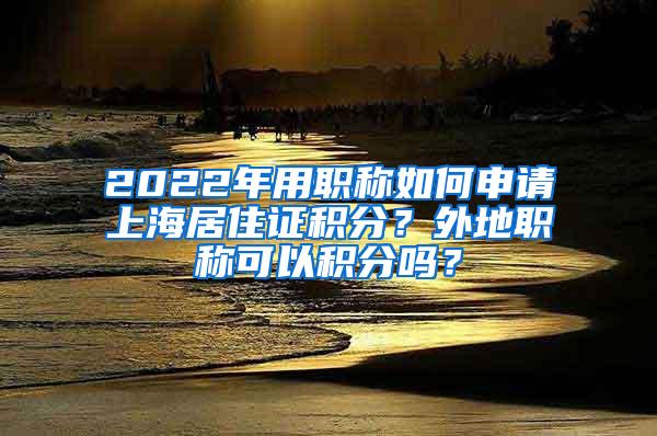 2022年用职称如何申请上海居住证积分？外地职称可以积分吗？