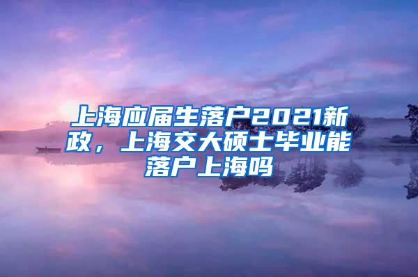 上海应届生落户2021新政，上海交大硕士毕业能落户上海吗
