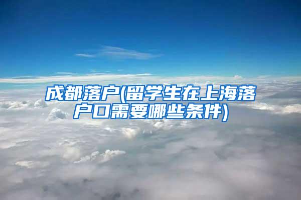 成都落户(留学生在上海落户口需要哪些条件)