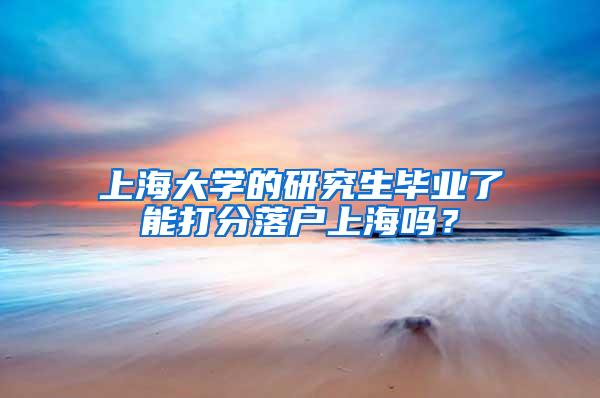 上海大学的研究生毕业了能打分落户上海吗？