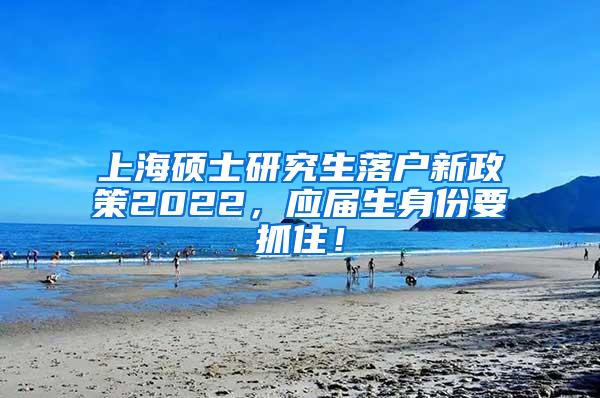 上海硕士研究生落户新政策2022，应届生身份要抓住！