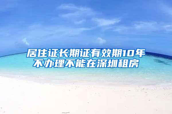 居住证长期证有效期10年不办理不能在深圳租房