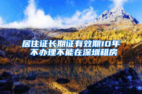 居住证长期证有效期10年 不办理不能在深圳租房