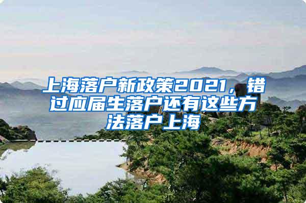 上海落户新政策2021，错过应届生落户还有这些方法落户上海