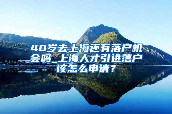 40岁去上海还有落户机会吗_上海人才引进落户该怎么申请？