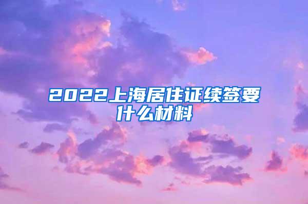 2022上海居住证续签要什么材料