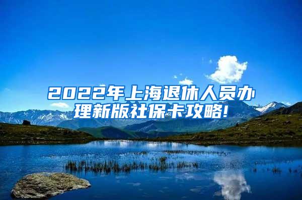 2022年上海退休人员办理新版社保卡攻略!