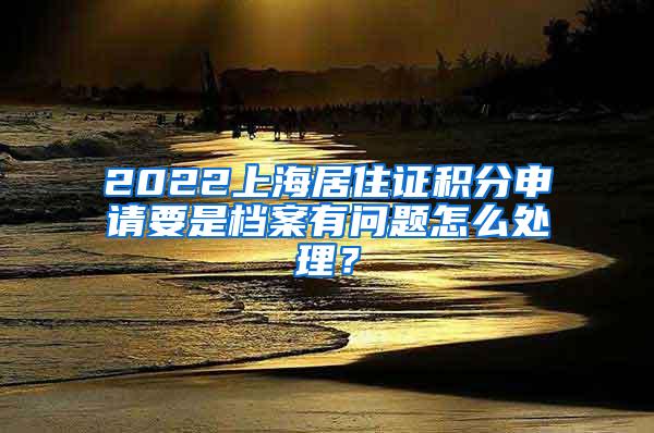 2022上海居住证积分申请要是档案有问题怎么处理？