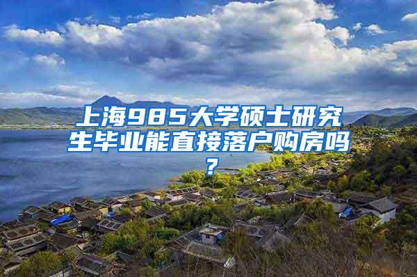 上海985大学硕士研究生毕业能直接落户购房吗？