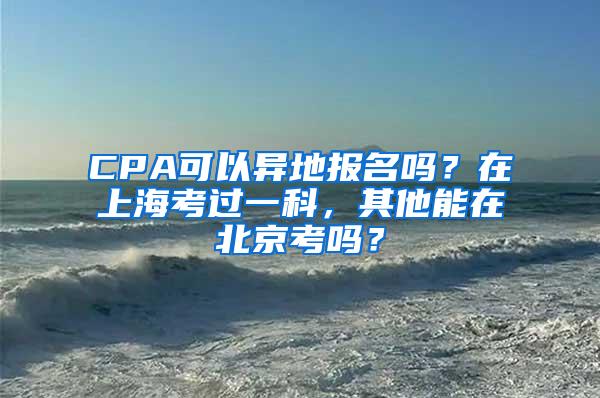 CPA可以异地报名吗？在上海考过一科，其他能在北京考吗？