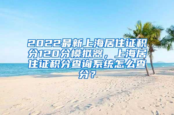 2022最新上海居住证积分120分模拟器，上海居住证积分查询系统怎么查分？