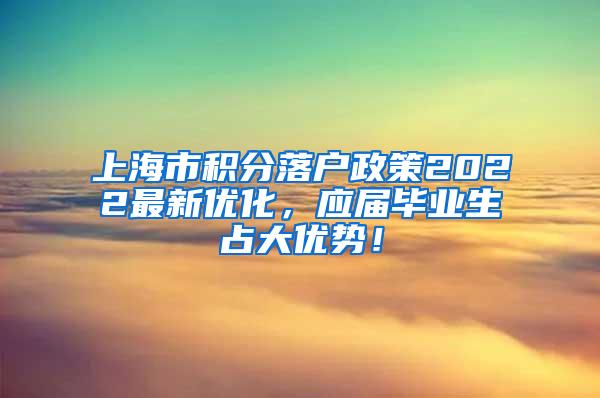 上海市积分落户政策2022最新优化，应届毕业生占大优势！