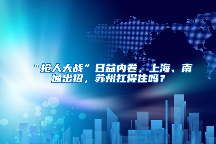 “抢人大战”日益内卷，上海、南通出招，苏州扛得住吗？