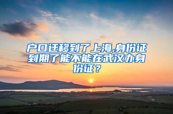 户口迁移到了上海,身份证到期了能不能在武汉办身份证？