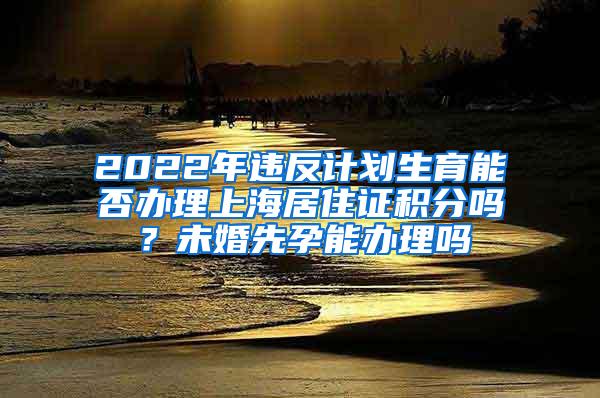 2022年违反计划生育能否办理上海居住证积分吗？未婚先孕能办理吗