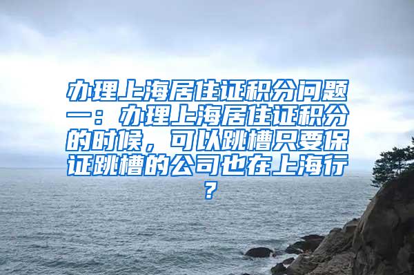 办理上海居住证积分问题一：办理上海居住证积分的时候，可以跳槽只要保证跳槽的公司也在上海行？