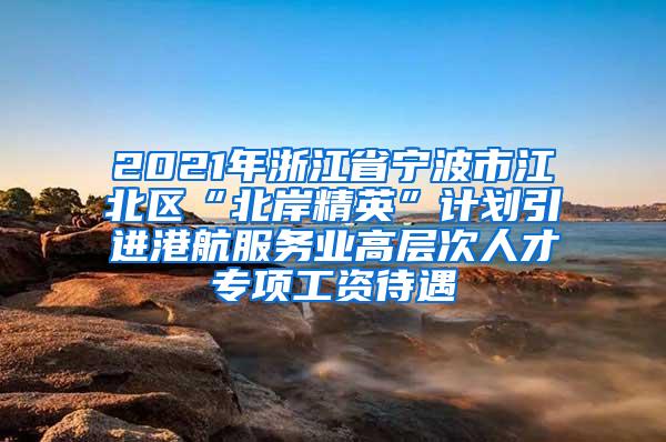 2021年浙江省宁波市江北区“北岸精英”计划引进港航服务业高层次人才专项工资待遇