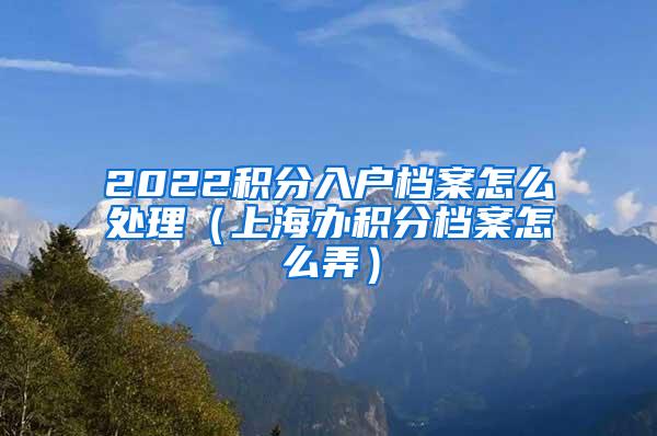 2022积分入户档案怎么处理（上海办积分档案怎么弄）