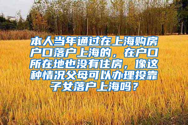 本人当年通过在上海购房户口落户上海的，在户口所在地也没有住房，像这种情况父母可以办理投靠子女落户上海吗？