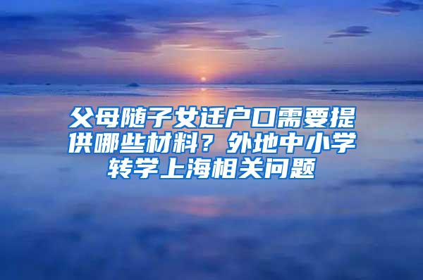 父母随子女迁户口需要提供哪些材料？外地中小学转学上海相关问题