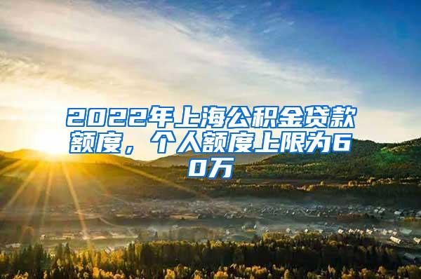 2022年上海公积金贷款额度，个人额度上限为60万