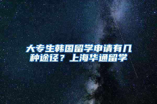 大专生韩国留学申请有几种途径？上海华通留学