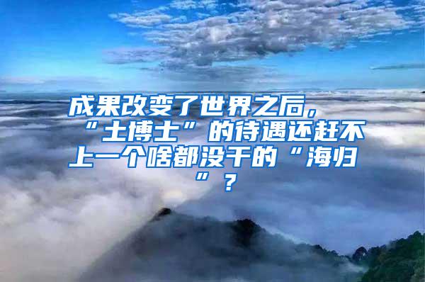 成果改变了世界之后，“土博士”的待遇还赶不上一个啥都没干的“海归”？