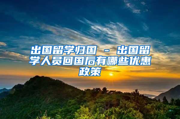 出国留学归国 - 出国留学人员回国后有哪些优惠政策