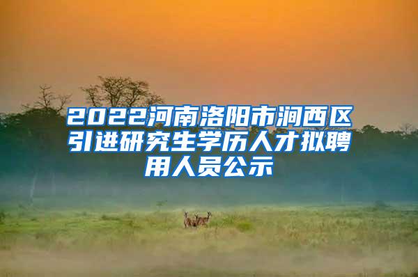 2022河南洛阳市涧西区引进研究生学历人才拟聘用人员公示