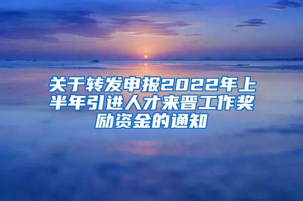 关于转发申报2022年上半年引进人才来晋工作奖励资金的通知