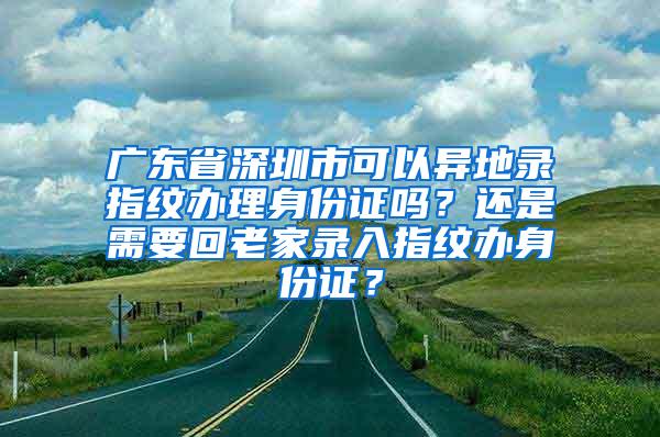 广东省深圳市可以异地录指纹办理身份证吗？还是需要回老家录入指纹办身份证？